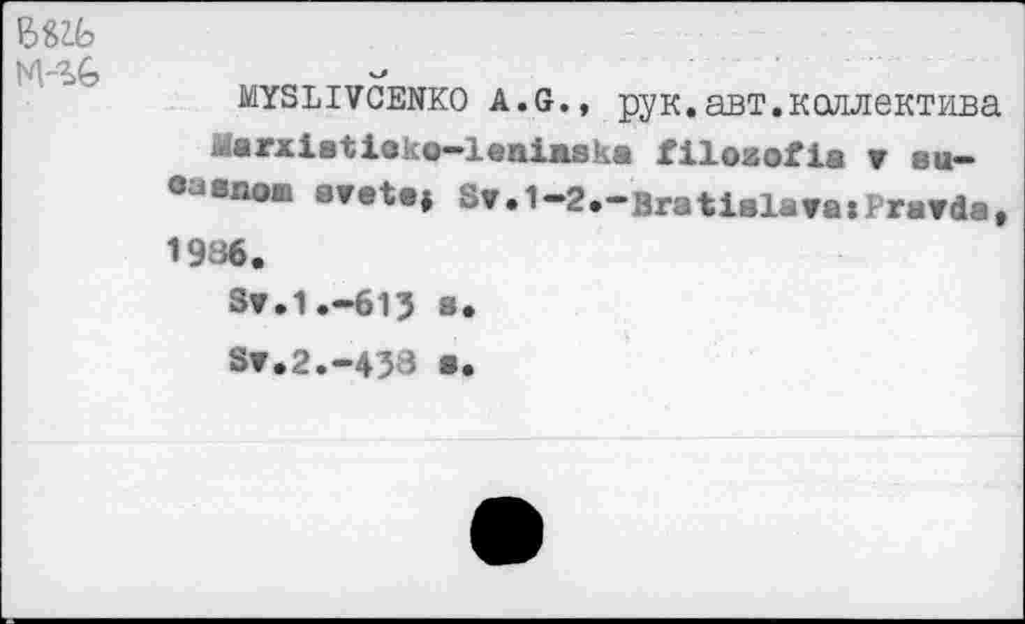 ﻿nkg
MYSLIVCENKO a.g., рук. авт. коллектива Marxistieko-leninska filosofia r bu-оазпош avetej Sr. 1-2.-Bratislava:rtarda, 1936.
Sr.1.-61J »•
Sr.2.-433 a.